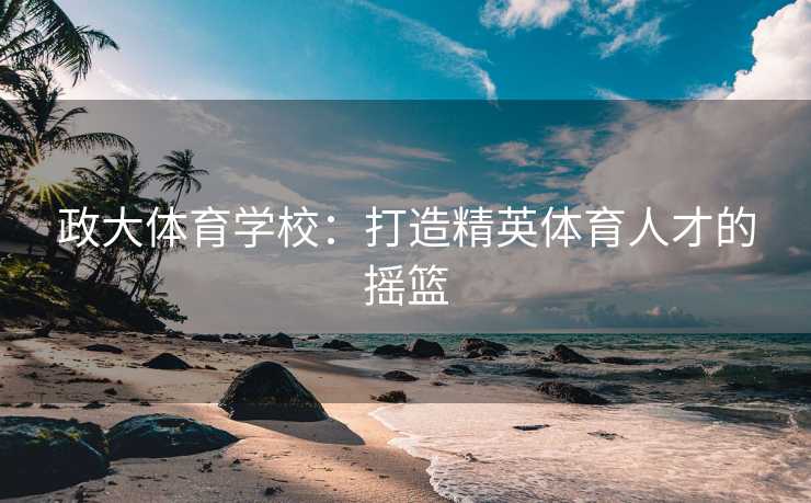 政大体育学校：打造精英体育人才的摇篮