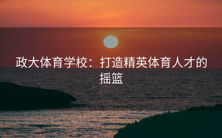 政大体育学校：打造精英体育人才的摇篮
