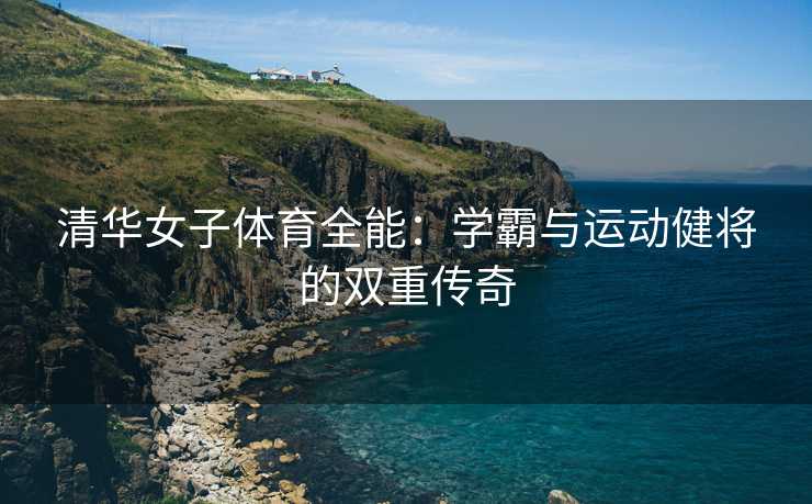 清华女子体育全能：学霸与运动健将的双重传奇