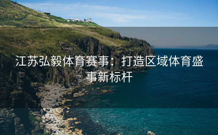 江苏弘毅体育赛事：打造区域体育盛事新标杆