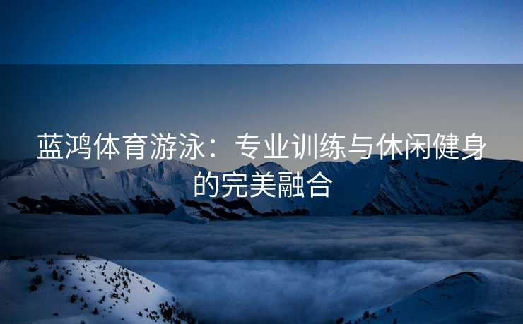蓝鸿体育游泳：专业训练与休闲健身的完美融合
