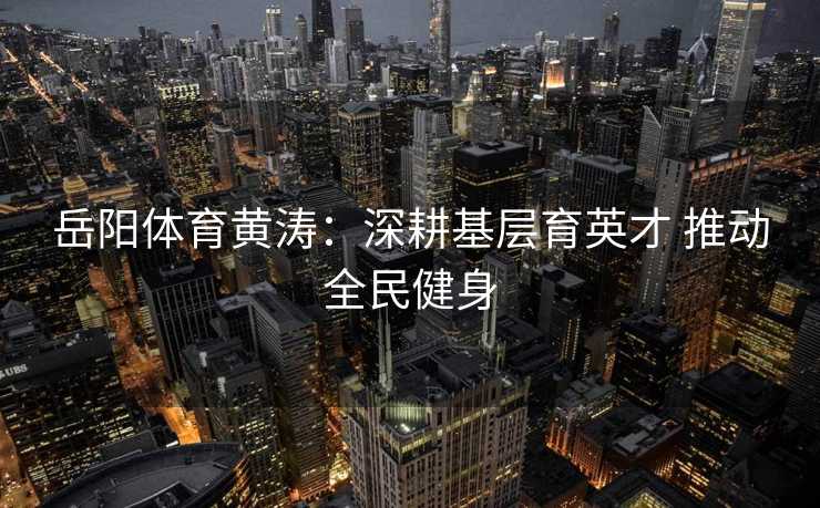 岳阳体育黄涛：深耕基层育英才 推动全民健身