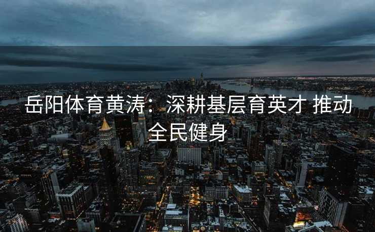 岳阳体育黄涛：深耕基层育英才 推动全民健身