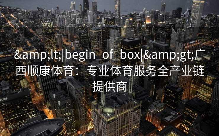 &lt;|begin_of_box|&gt;广西顺康体育：专业体育服务全产业链提供商