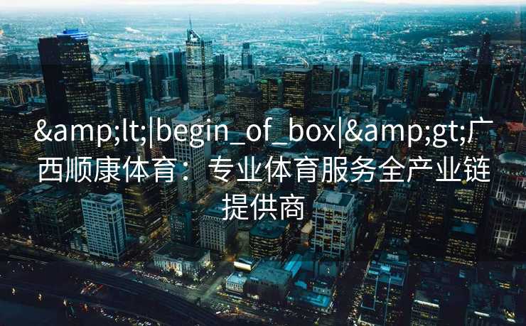 &lt;|begin_of_box|&gt;广西顺康体育：专业体育服务全产业链提供商
