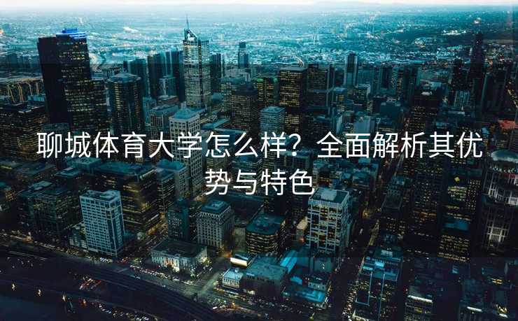聊城体育大学怎么样？全面解析其优势与特色