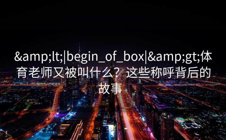<|begin_of_box|>体育老师又被叫什么？这些称呼背后的故事  