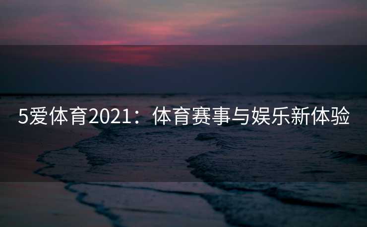 5爱体育2021:体育赛事与娱乐新体验 5爱体育2021:体育赛事与娱乐新体验
